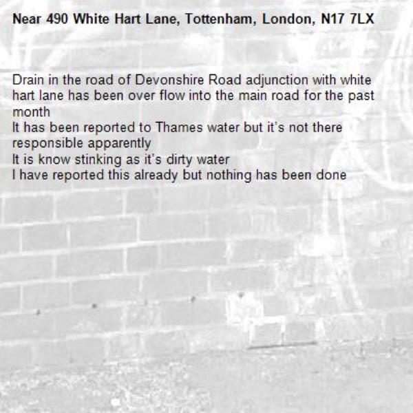 Drain in the road of Devonshire Road adjunction with white hart lane has been over flow into the main road for the past month 
It has been reported to Thames water but it’s not there responsible apparently 
It is know stinking as it’s dirty water 
I have reported this already but nothing has been done -490 White Hart Lane, Tottenham, London, N17 7LX
