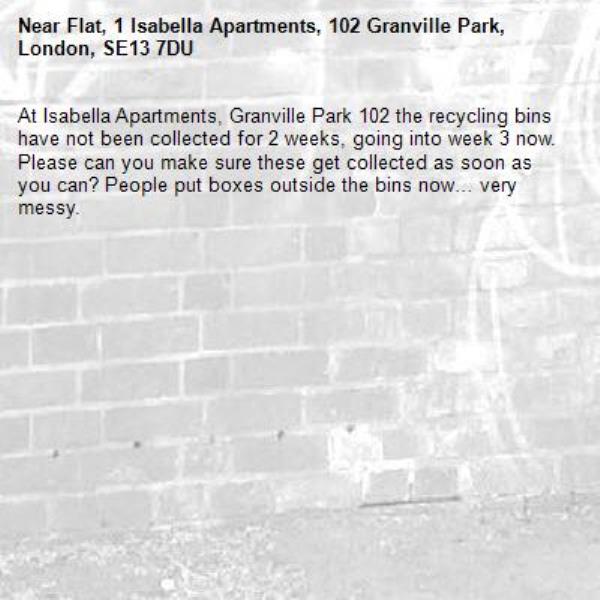 At Isabella Apartments, Granville Park 102 the recycling bins have not been collected for 2 weeks, going into week 3 now. Please can you make sure these get collected as soon as you can? People put boxes outside the bins now… very messy. -Flat, 1 Isabella Apartments, 102 Granville Park, London, SE13 7DU