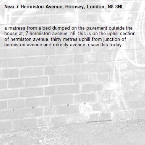 a matress from a bed dumped on the pavement outside the house at, 7 hermiston avenue, n8. this is on the uphill section of hermiston avenue. thirty metres uphill from junction of hermiston avenue and rokesly avenue. i saw this today. -7 Hermiston Avenue, Hornsey, London, N8 8NL