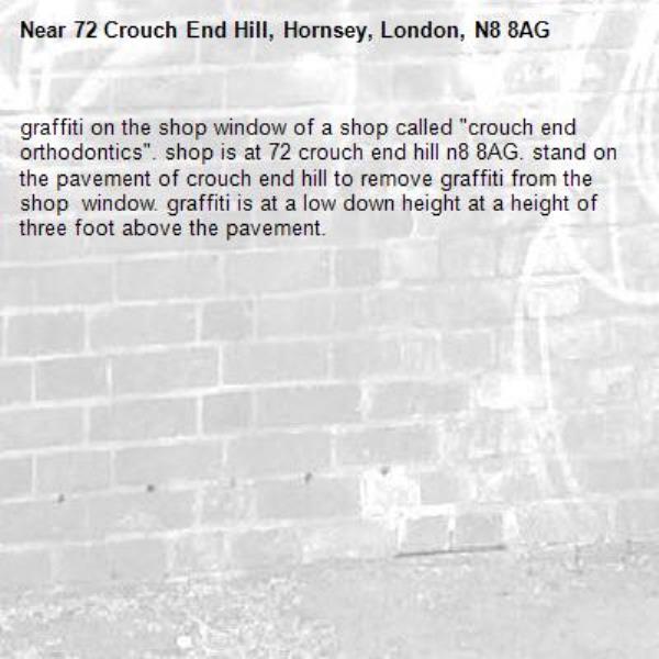 graffiti on the shop window of a shop called &quot;crouch end orthodontics&quot;. shop is at 72 crouch end hill n8 8AG. stand on the pavement of crouch end hill to remove graffiti from the shop  window. graffiti is at a low down height at a height of three foot above the pavement. -72 Crouch End Hill, Hornsey, London, N8 8AG