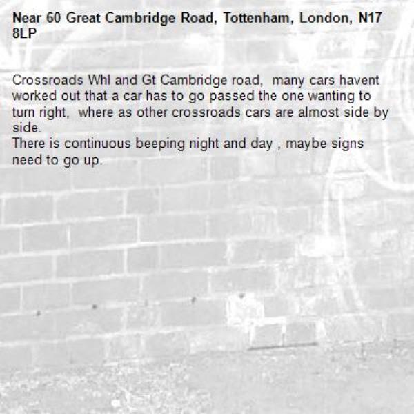 Crossroads Whl and Gt Cambridge road,  many cars havent worked out that a car has to go passed the one wanting to turn right,  where as other crossroads cars are almost side by side.
There is continuous beeping night and day , maybe signs need to go up.-60 Great Cambridge Road, Tottenham, London, N17 8LP