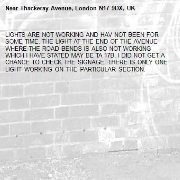 LIGHTS ARE NOT WORKING AND HAV NOT BEEN FOR SOME TIME. THE LIGHT AT THE END OF THE AVENUE WHERE THE ROAD BENDS IS ALSO NOT WORKING WHICH I HAVE STATED MAY BE TA 17B. I DID NOT GET A CHANCE TO CHECK THE SIGNAGE. THERE IS ONLY ONE LIGHT WORKING ON THE PARTICULAR SECTION.-Thackeray Avenue, London N17 9DX, UK