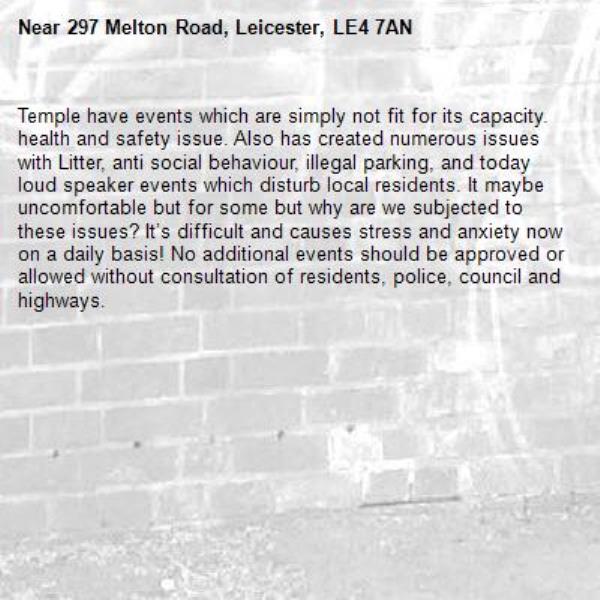 Temple have events which are simply not fit for its capacity. health and safety issue. Also has created numerous issues with Litter, anti social behaviour, illegal parking, and today loud speaker events which disturb local residents. It maybe uncomfortable but for some but why are we subjected to these issues? It’s difficult and causes stress and anxiety now on a daily basis! No additional events should be approved or allowed without consultation of residents, police, council and highways. -297 Melton Road, Leicester, LE4 7AN