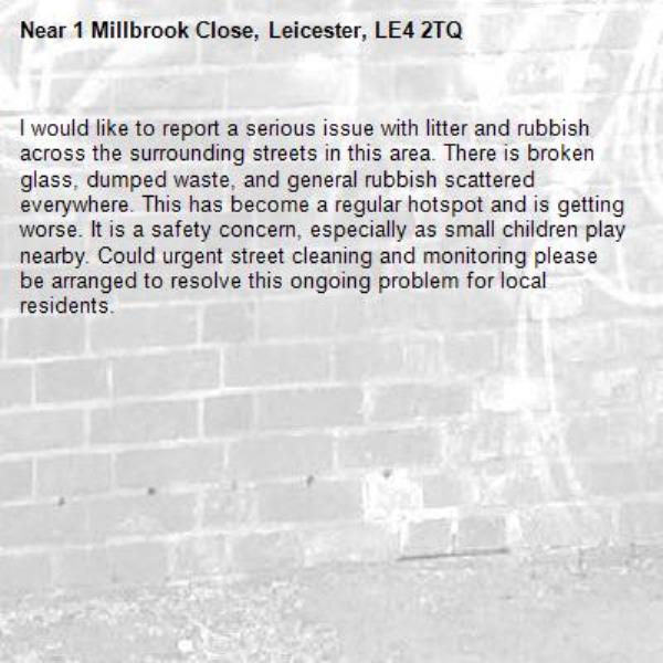 I would like to report a serious issue with litter and rubbish across the surrounding streets in this area. There is broken glass, dumped waste, and general rubbish scattered everywhere. This has become a regular hotspot and is getting worse. It is a safety concern, especially as small children play nearby. Could urgent street cleaning and monitoring please be arranged to resolve this ongoing problem for local residents.-1 Millbrook Close, Leicester, LE4 2TQ