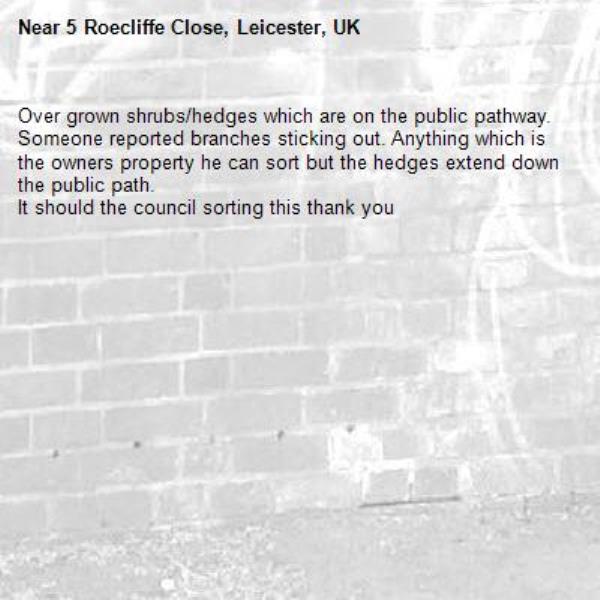 Over grown shrubs/hedges which are on the public pathway. Someone reported branches sticking out. Anything which is the owners property he can sort but the hedges extend down the public path.
It should the council sorting this thank you -5 Roecliffe Close, Leicester, UK