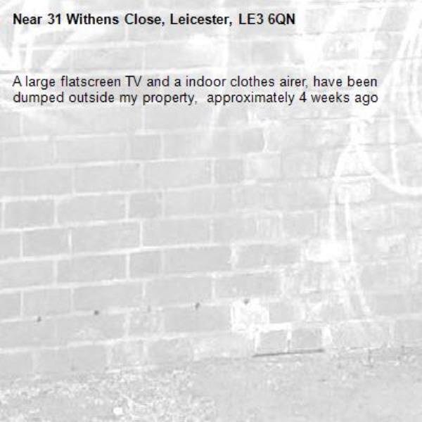 A large flatscreen TV and a indoor clothes airer, have been dumped outside my property,  approximately 4 weeks ago -31 Withens Close, Leicester, LE3 6QN