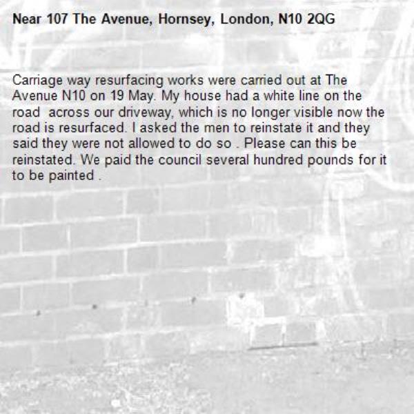 Carriage way resurfacing works were carried out at The Avenue N10 on 19 May. My house had a white line on the road  across our driveway, which is no longer visible now the road is resurfaced. I asked the men to reinstate it and they said they were not allowed to do so . Please can this be reinstated. We paid the council several hundred pounds for it to be painted . -107 The Avenue, Hornsey, London, N10 2QG