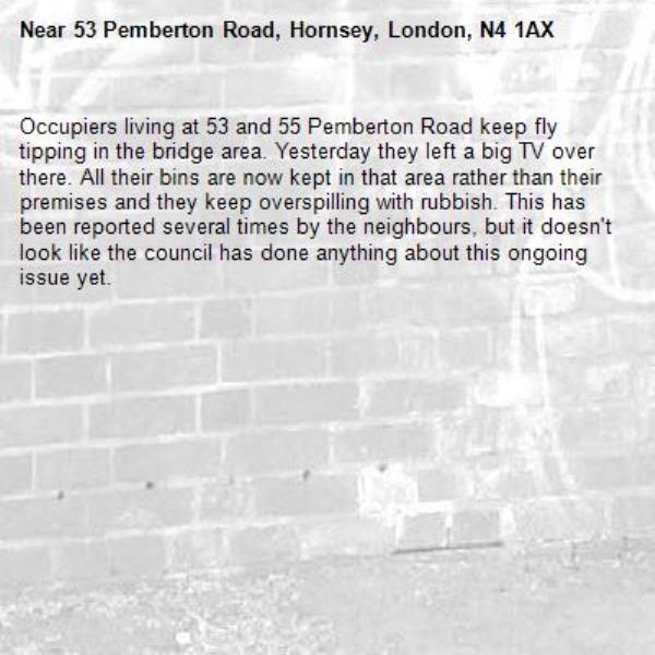 Occupiers living at 53 and 55 Pemberton Road keep fly tipping in the bridge area. Yesterday they left a big TV over there. All their bins are now kept in that area rather than their premises and they keep overspilling with rubbish. This has been reported several times by the neighbours, but it doesn&#39;t look like the council has done anything about this ongoing issue yet. -53 Pemberton Road, Hornsey, London, N4 1AX