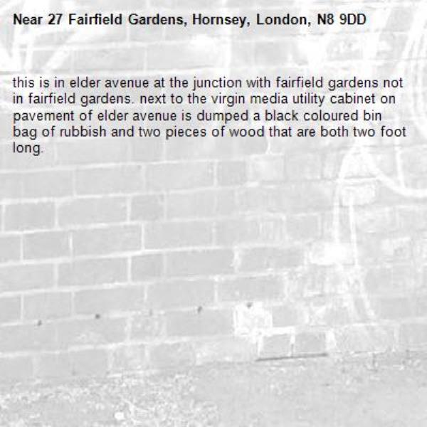 this is in elder avenue at the junction with fairfield gardens not in fairfield gardens. next to the virgin media utility cabinet on pavement of elder avenue is dumped a black coloured bin bag of rubbish and two pieces of wood that are both two foot long. -27 Fairfield Gardens, Hornsey, London, N8 9DD