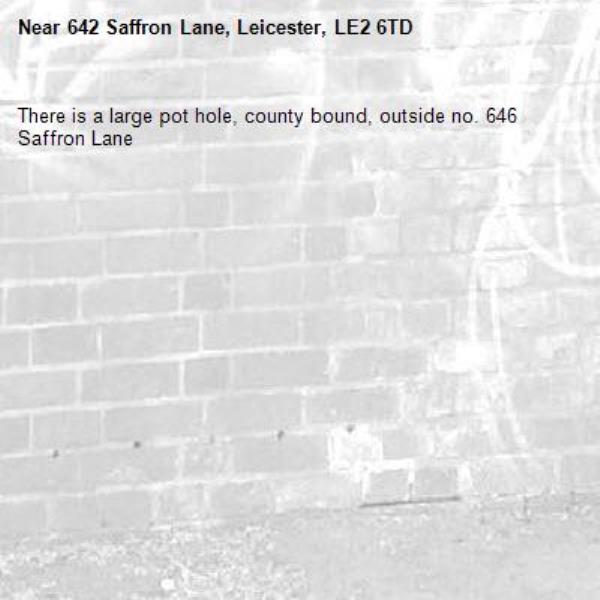 There is a large pot hole, county bound, outside no. 646  Saffron Lane -642 Saffron Lane, Leicester, LE2 6TD