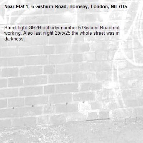 Street light GB2B outsider number 6 Gisburn Road not working. Also last night 25/5/25 the whole street was in darkness.-Flat 1, 6 Gisburn Road, Hornsey, London, N8 7BS
