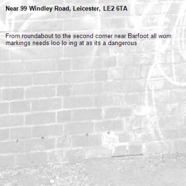 From roundabout to the second corner near Barfoot all worn markings needs loo lo ing at as its a dangerous -99 Windley Road, Leicester, LE2 6TA