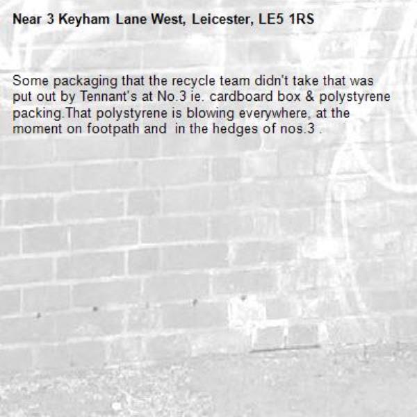 Some packaging that the recycle team didn&#39;t take that was put out by Tennant&#39;s at No.3 ie. cardboard box &amp; polystyrene packing.That polystyrene is blowing everywhere, at the moment on footpath and  in the hedges of nos.3 .-3 Keyham Lane West, Leicester, LE5 1RS