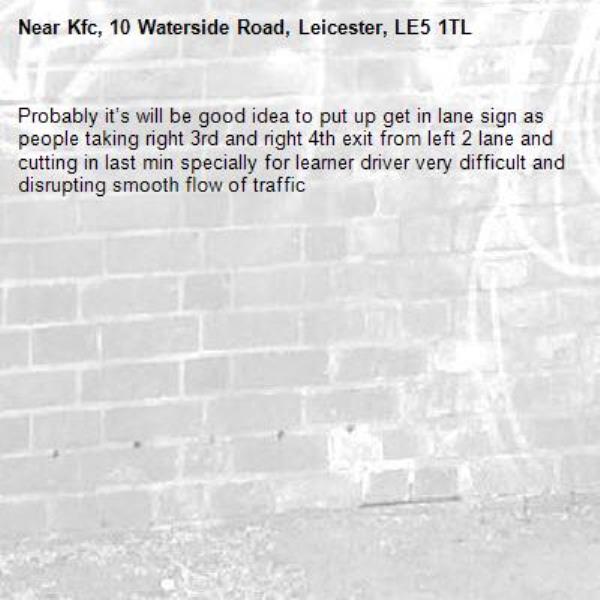 Probably it’s will be good idea to put up get in lane sign as people taking right 3rd and right 4th exit from left 2 lane and cutting in last min specially for learner driver very difficult and disrupting smooth flow of traffic -Kfc, 10 Waterside Road, Leicester, LE5 1TL