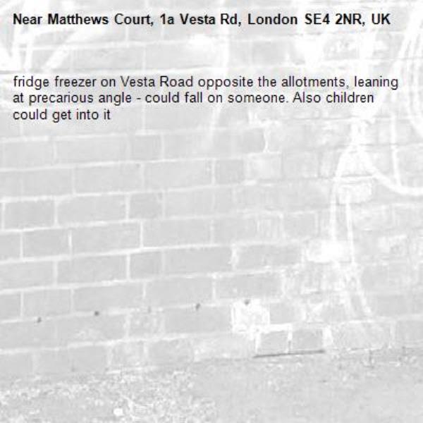 fridge freezer on Vesta Road opposite the allotments, leaning at precarious angle - could fall on someone. Also children could get into it-Matthews Court, 1a Vesta Rd, London SE4 2NR, UK