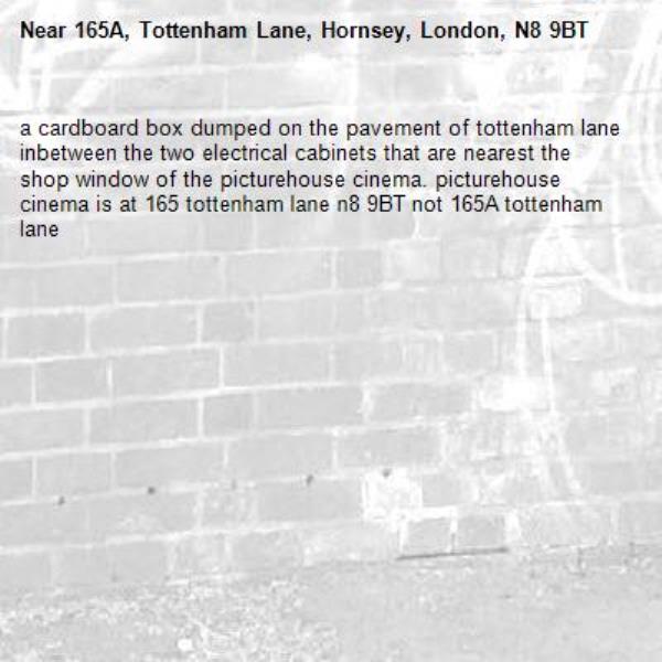 a cardboard box dumped on the pavement of tottenham lane inbetween the two electrical cabinets that are nearest the shop window of the picturehouse cinema. picturehouse cinema is at 165 tottenham lane n8 9BT not 165A tottenham lane-165A, Tottenham Lane, Hornsey, London, N8 9BT