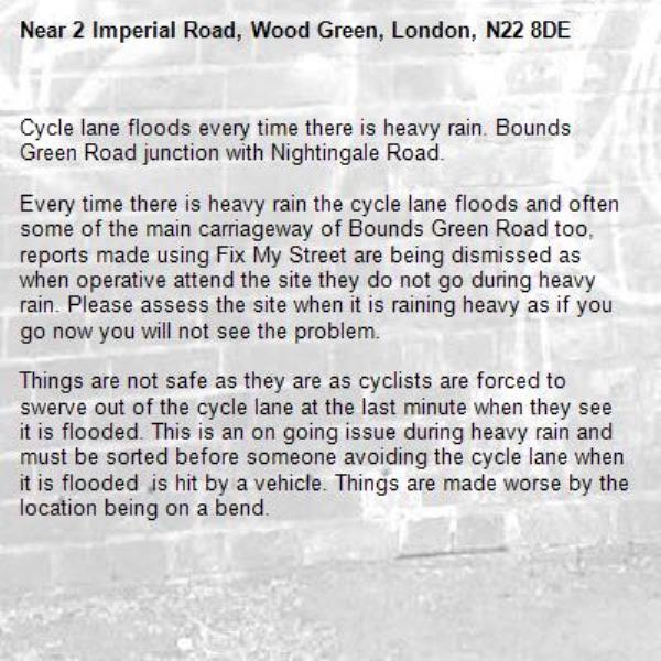Cycle lane floods every time there is heavy rain. Bounds Green Road junction with Nightingale Road.

Every time there is heavy rain the cycle lane floods and often some of the main carriageway of Bounds Green Road too, reports made using Fix My Street are being dismissed as when operative attend the site they do not go during heavy rain. Please assess the site when it is raining heavy as if you go now you will not see the problem.

Things are not safe as they are as cyclists are forced to swerve out of the cycle lane at the last minute when they see it is flooded. This is an on going issue during heavy rain and must be sorted before someone avoiding the cycle lane when it is flooded  is hit by a vehicle. Things are made worse by the location being on a bend.-2 Imperial Road, Wood Green, London, N22 8DE