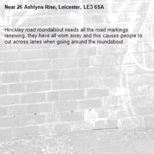 Hinckley road roundabout needs all the road markings renewing, they have all worn away and this causes people to cut across lanes when going around the roundabout.-26 Ashlyns Rise, Leicester, LE3 6SA