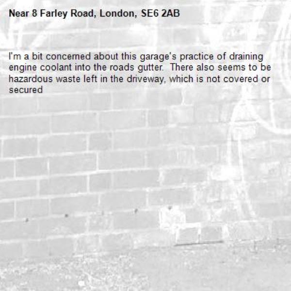 I&#39;m a bit concerned about this garage&#39;s practice of draining engine coolant into the roads gutter.  There also seems to be hazardous waste left in the driveway, which is not covered or secured-8 Farley Road, London, SE6 2AB