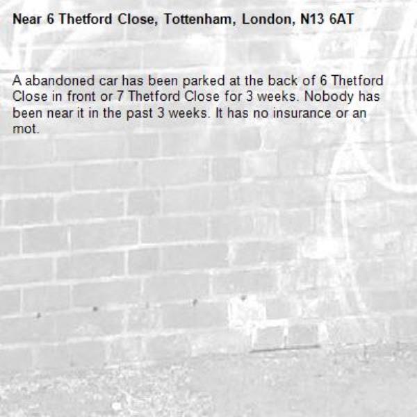 A abandoned car has been parked at the back of 6 Thetford Close in front or 7 Thetford Close for 3 weeks. Nobody has been near it in the past 3 weeks. It has no insurance or an mot.-6 Thetford Close, Tottenham, London, N13 6AT