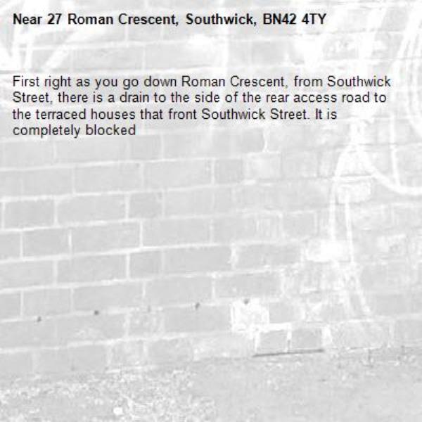 First right as you go down Roman Crescent, from Southwick Street, there is a drain to the side of the rear access road to the terraced houses that front Southwick Street. It is completely blocked-27 Roman Crescent, Southwick, BN42 4TY