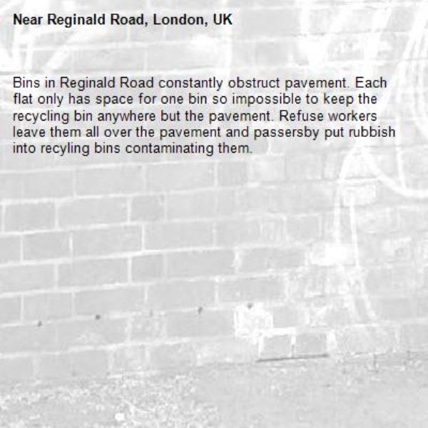 Bins in Reginald Road constantly obstruct pavement. Each flat only has space for one bin so impossible to keep the recycling bin anywhere but the pavement. Refuse workers leave them all over the pavement and passersby put rubbish into recyling bins contaminating them.-Reginald Road, London, UK