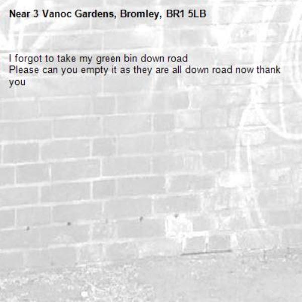 I forgot to take my green bin down road 
Please can you empty it as they are all down road now thank you -3 Vanoc Gardens, Bromley, BR1 5LB