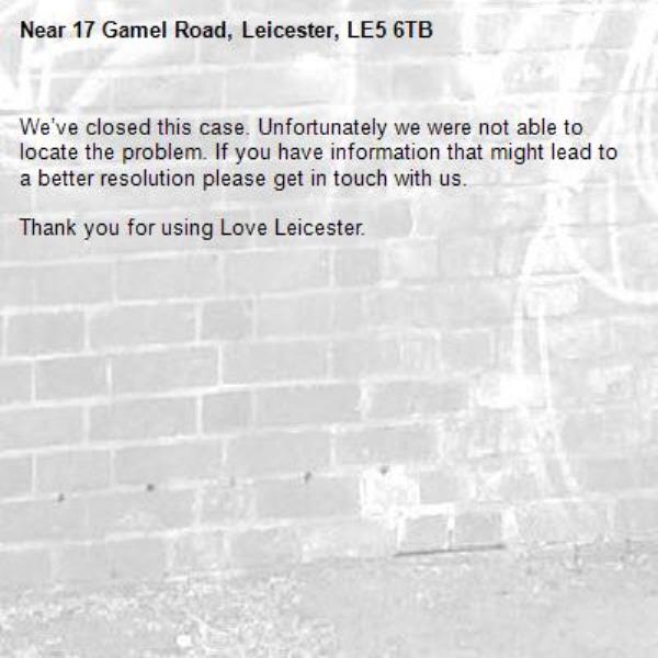 We’ve closed this case. Unfortunately we were not able to locate the problem. If you have information that might lead to a better resolution please get in touch with us.

Thank you for using Love Leicester.
-17 Gamel Road, Leicester, LE5 6TB