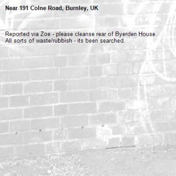 Reported via Zoe - please cleanse rear of Byerden House. 
All sorts of waste/rubbish - its been searched. -191 Colne Road, Burnley, UK