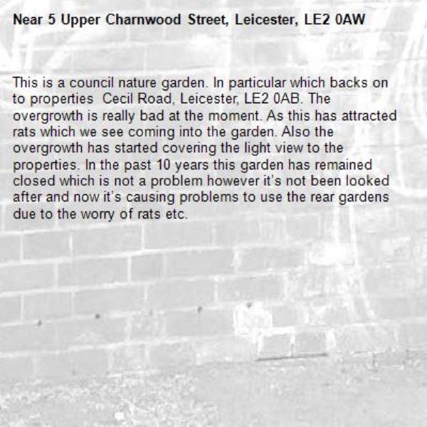 This is a council nature garden. In particular which backs on to properties  Cecil Road, Leicester, LE2 0AB. The overgrowth is really bad at the moment. As this has attracted rats which we see coming into the garden. Also the overgrowth has started covering the light view to the properties. In the past 10 years this garden has remained closed which is not a problem however it’s not been looked after and now it’s causing problems to use the rear gardens due to the worry of rats etc. -5 Upper Charnwood Street, Leicester, LE2 0AW