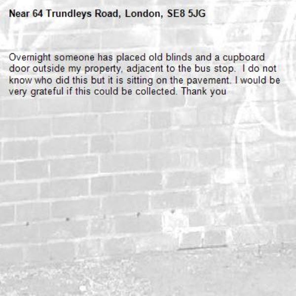 Overnight someone has placed old blinds and a cupboard door outside my property, adjacent to the bus stop.  I do not know who did this but it is sitting on the pavement. I would be very grateful if this could be collected. Thank you -64 Trundleys Road, London, SE8 5JG