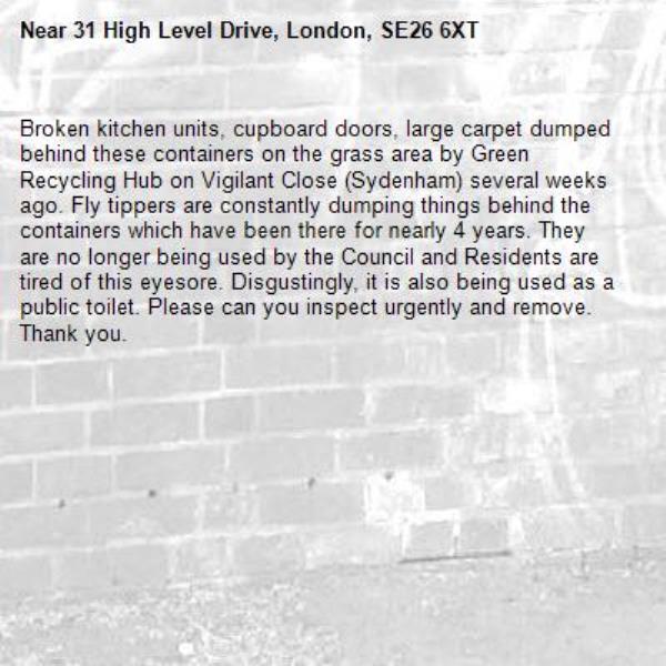 Broken kitchen units, cupboard doors, large carpet dumped behind these containers on the grass area by Green Recycling Hub on Vigilant Close (Sydenham) several weeks ago. Fly tippers are constantly dumping things behind the containers which have been there for nearly 4 years. They are no longer being used by the Council and Residents are tired of this eyesore. Disgustingly, it is also being used as a public toilet. Please can you inspect urgently and remove. Thank you. -31 High Level Drive, London, SE26 6XT