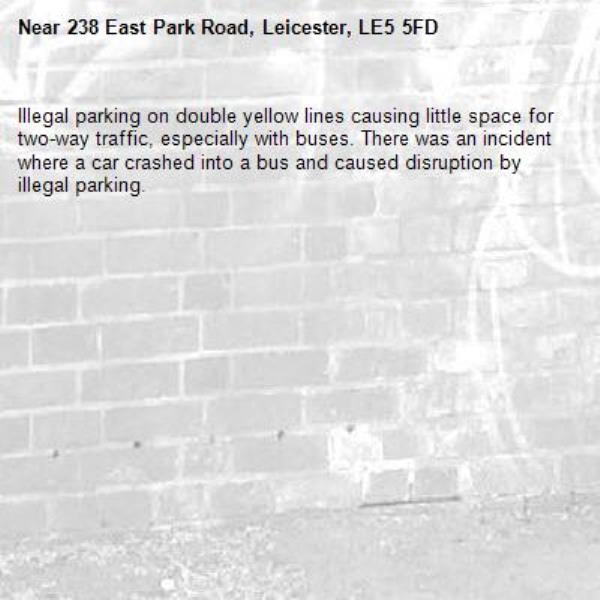 Illegal parking on double yellow lines causing little space for two-way traffic, especially with buses. There was an incident where a car crashed into a bus and caused disruption by illegal parking. -238 East Park Road, Leicester, LE5 5FD