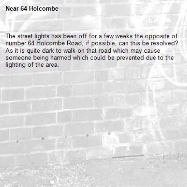 The street lights has been off for a few weeks the opposite of number 64 Holcombe Road, if possible, can this be resolved?
As it is quite dark to walk on that road which may cause someone being harmed which could be prevented due to the lighting of the area.-64 Holcombe 