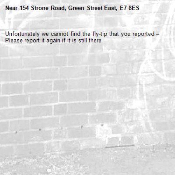 Unfortunately we cannot find the fly-tip that you reported – Please report it again if it is still there-154 Strone Road, Green Street East, E7 8ES
