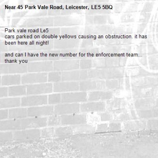 Park vale road Le5
cars parked on double yellows causing an obstruction. it has been here all night!

and can I have the new number for the enforcement team... thank you-45 Park Vale Road, Leicester, LE5 5BQ