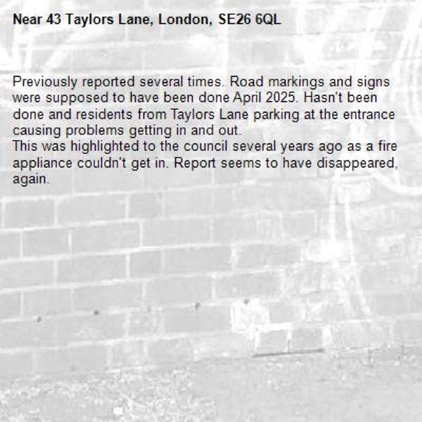 Previously reported several times. Road markings and signs were supposed to have been done April 2025. Hasn't been done and residents from Taylors Lane parking at the entrance causing problems getting in and out.
This was highlighted to the council several years ago as a fire appliance couldn't get in. Report seems to have disappeared, again.-43 Taylors Lane, London, SE26 6QL