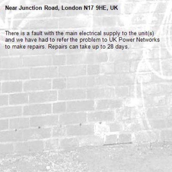 There is a fault with the main electrical supply to the unit(s) and we have had to refer the problem to UK Power Networks to make repairs. Repairs can take up to 28 days.-Junction Road, London N17 9HE, UK