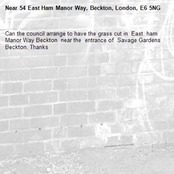 Can the council arrange to have the grass cut in  East  ham  Manor Way Beckton  near the  entrance of  Savage Gardens Beckton. Thanks -54 East Ham Manor Way, Beckton, London, E6 5NG