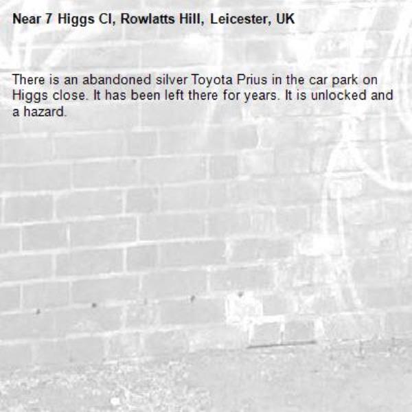 There is an abandoned silver Toyota Prius in the car park on Higgs close. It has been left there for years. It is unlocked and a hazard. -7 Higgs Cl, Rowlatts Hill, Leicester, UK