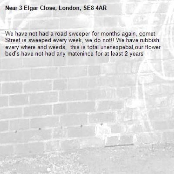 We have not had a road sweeper for months again, comet Street is sweeped every week, we do not!! We have rubbish every where and weeds,  this is total unenexpebal,our flower bed's have not had any matenince for at least 2 years -3 Elgar Close, London, SE8 4AR