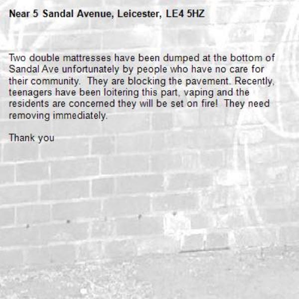 Two double mattresses have been dumped at the bottom of Sandal Ave unfortunately by people who have no care for their community.  They are blocking the pavement. Recently, teenagers have been loitering this part, vaping and the residents are concerned they will be set on fire!  They need removing immediately.

Thank you -5 Sandal Avenue, Leicester, LE4 5HZ