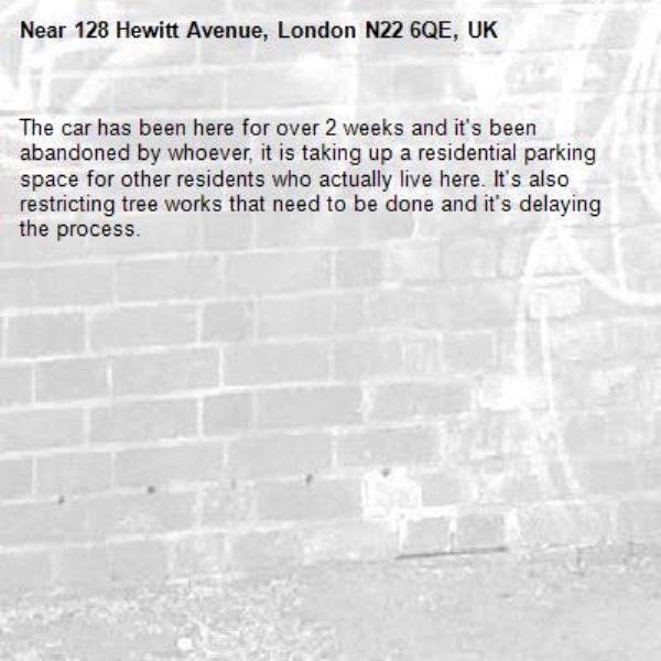 The car has been here for over 2 weeks and it's been abandoned by whoever, it is taking up a residential parking space for other residents who actually live here. It's also restricting tree works that need to be done and it's delaying the process. -128 Hewitt Avenue, London N22 6QE, UK