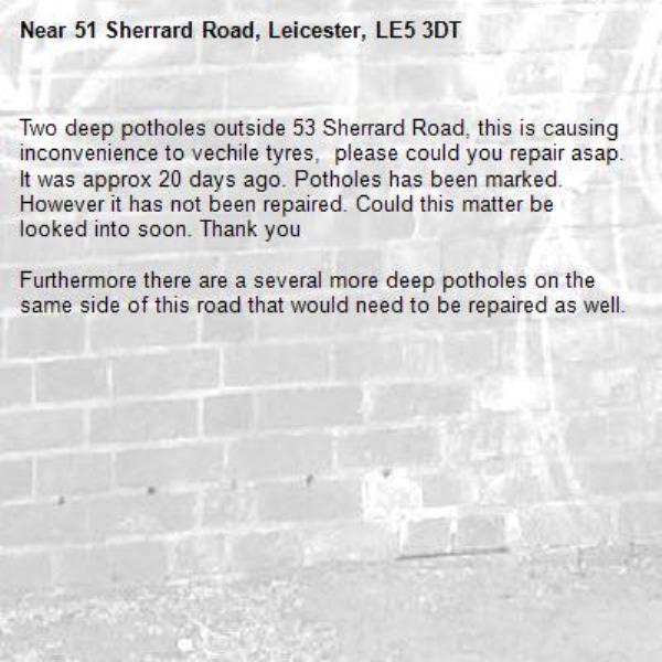 Two deep potholes outside 53 Sherrard Road, this is causing inconvenience to vechile tyres,  please could you repair asap. It was approx 20 days ago. Potholes has been marked. However it has not been repaired. Could this matter be looked into soon. Thank you 

Furthermore there are a several more deep potholes on the same side of this road that would need to be repaired as well.-51 Sherrard Road, Leicester, LE5 3DT