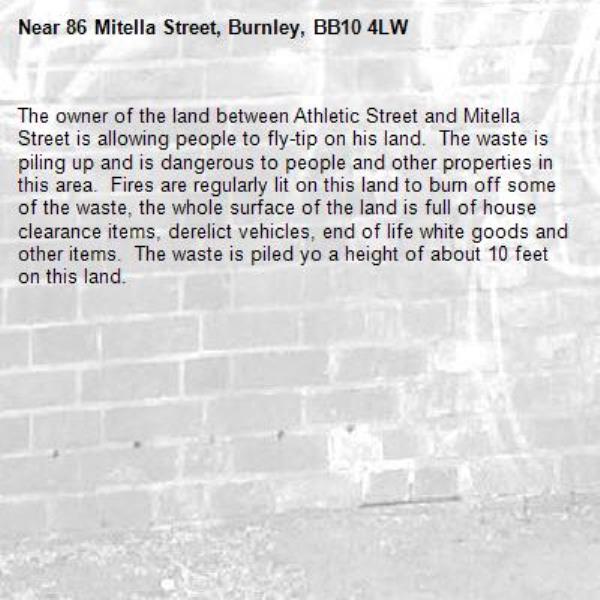 The owner of the land between Athletic Street and Mitella Street is allowing people to fly-tip on his land.  The waste is piling up and is dangerous to people and other properties in this area.  Fires are regularly lit on this land to burn off some of the waste, the whole surface of the land is full of house clearance items, derelict vehicles, end of life white goods and other items.  The waste is piled yo a height of about 10 feet on this land.-86 Mitella Street, Burnley, BB10 4LW