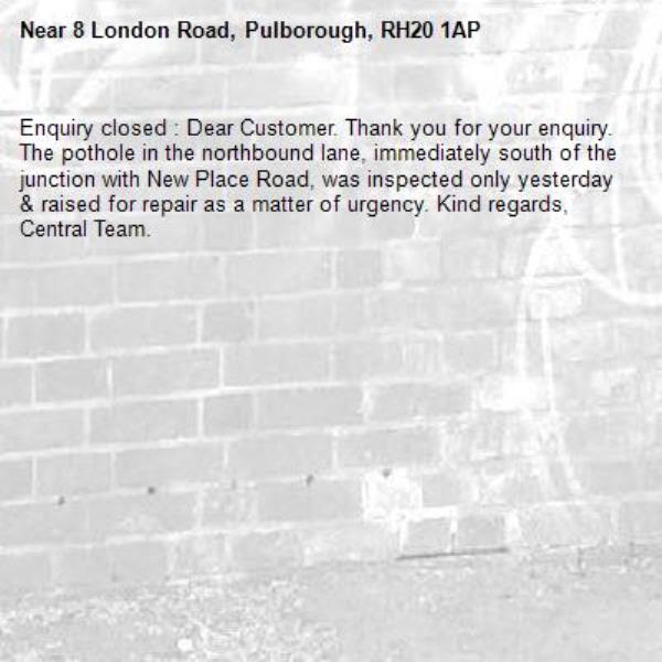 Enquiry closed : Dear Customer. Thank you for your enquiry. The pothole in the northbound lane, immediately south of the junction with New Place Road, was inspected only yesterday & raised for repair as a matter of urgency. Kind regards, Central Team.-8 London Road, Pulborough, RH20 1AP