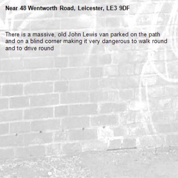 There is a massive, old John Lewis van parked on the path and on a blind corner making it very dangerous to walk round and to drive round -48 Wentworth Road, Leicester, LE3 9DF