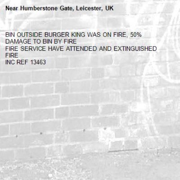 BIN OUTSIDE BURGER KING WAS ON FIRE, 50% DAMAGE TO BIN BY FIRE 
FIRE SERVICE HAVE ATTENDED AND EXTINGUISHED FIRE  
INC REF 13463 -Humberstone Gate, Leicester, UK