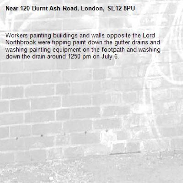 Workers painting buildings and walls opposite the Lord Northbrook were tipping paint down the gutter drains and washing painting equipment on the footpath and washing down the drain around 1250 pm on July 6. -120 Burnt Ash Road, London, SE12 8PU