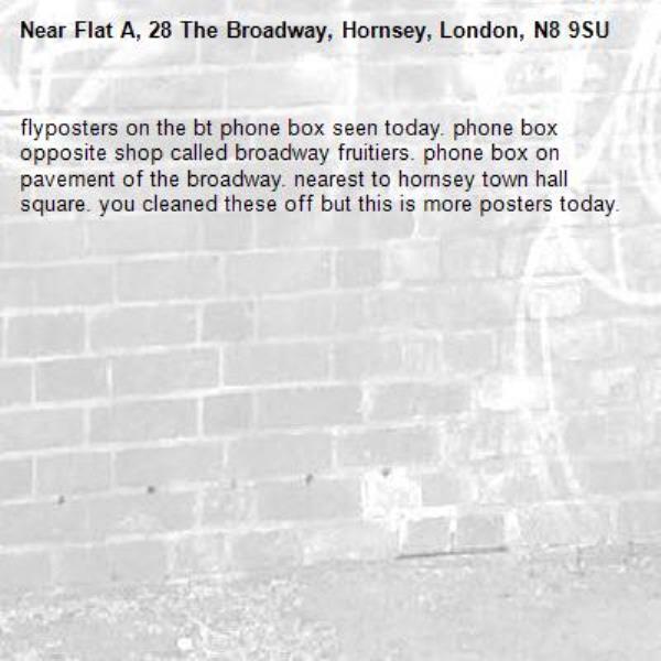 flyposters on the bt phone box seen today. phone box opposite shop called broadway fruitiers. phone box on pavement of the broadway. nearest to hornsey town hall square. you cleaned these off but this is more posters today. -Flat A, 28 The Broadway, Hornsey, London, N8 9SU